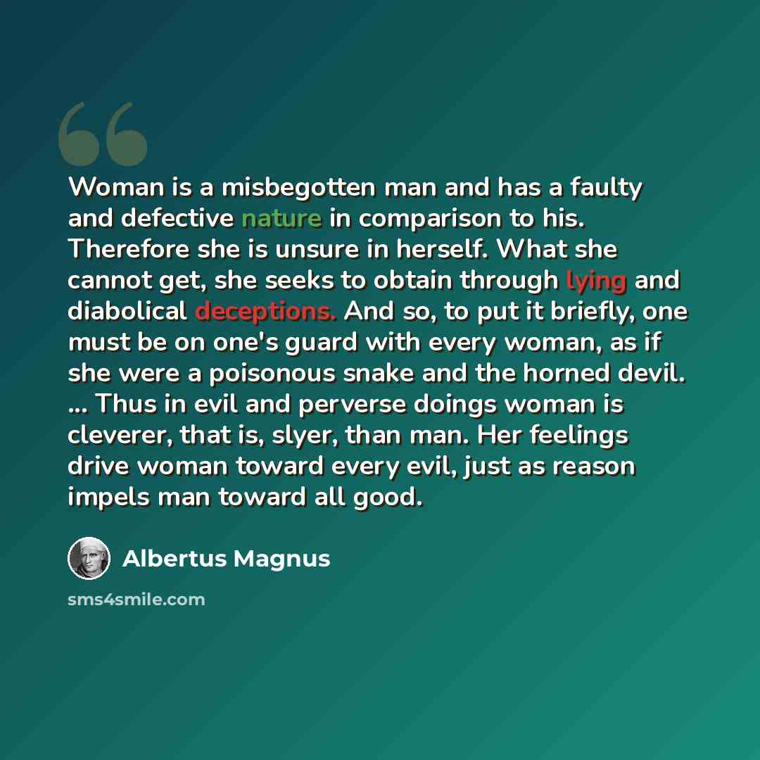 “Woman is a misbegotten man and has a faulty and defective nature in comparison to his. Therefore she is unsure in herself. What she cannot get, she seeks to obtain through lying and diabolical deceptions. And so, to put it briefly, one must be on one's guard with every woman, as if she were a…” quote by Albertus Magnus