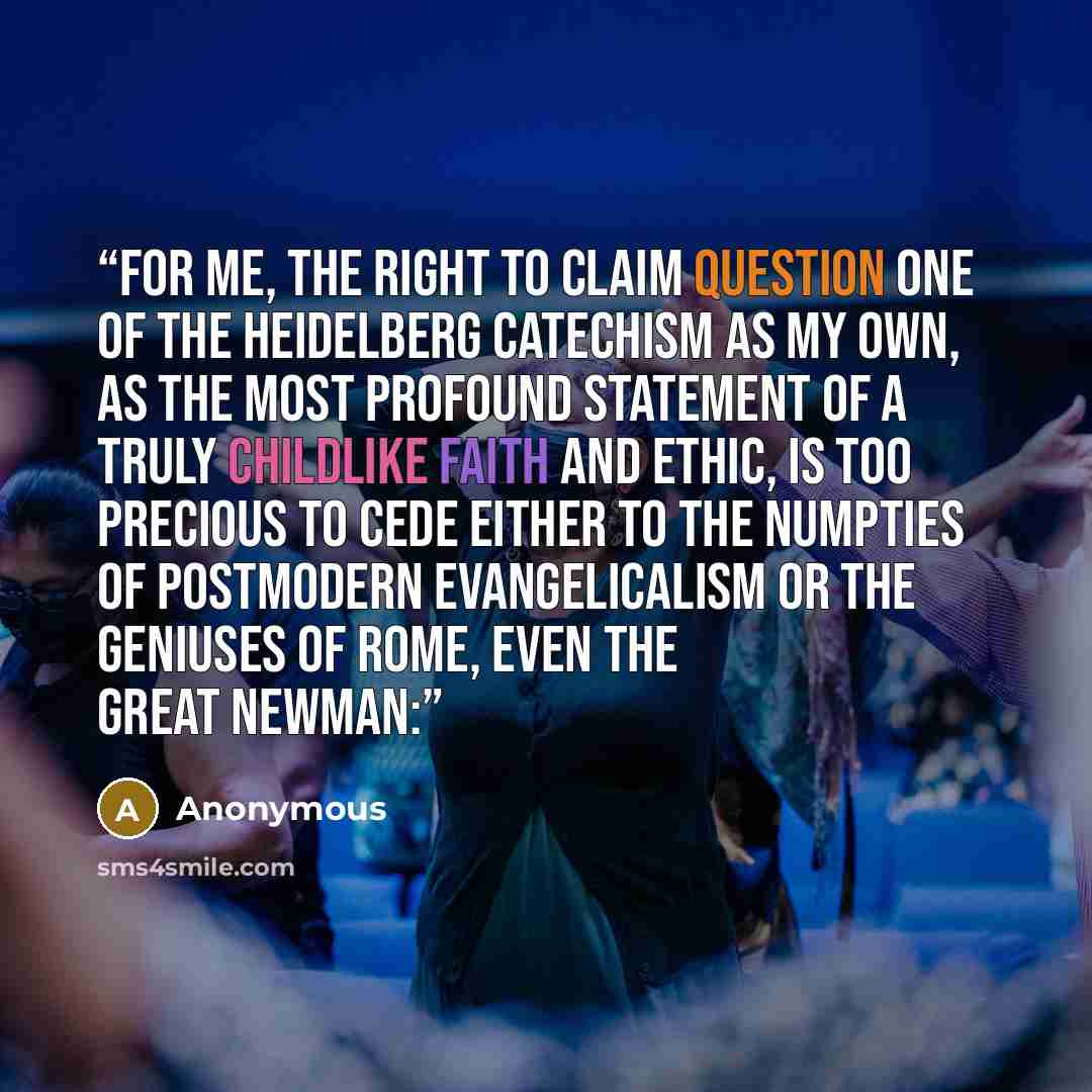 “For me, the right to claim Question One of the Heidelberg Catechism as my own, as the most profound statement of a truly childlike faith and ethic, is too precious to cede either to the numpties of postmodern evangelicalism or the geniuses of Rome, even the great Newman:” quote by Anonymous