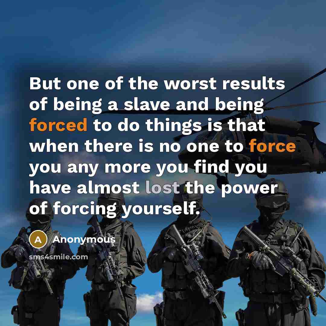 “But one of the worst results of being a slave and being forced to do things is that when there is no one to force you any more you find you have almost lost the power of forcing yourself.” quote by Anonymous