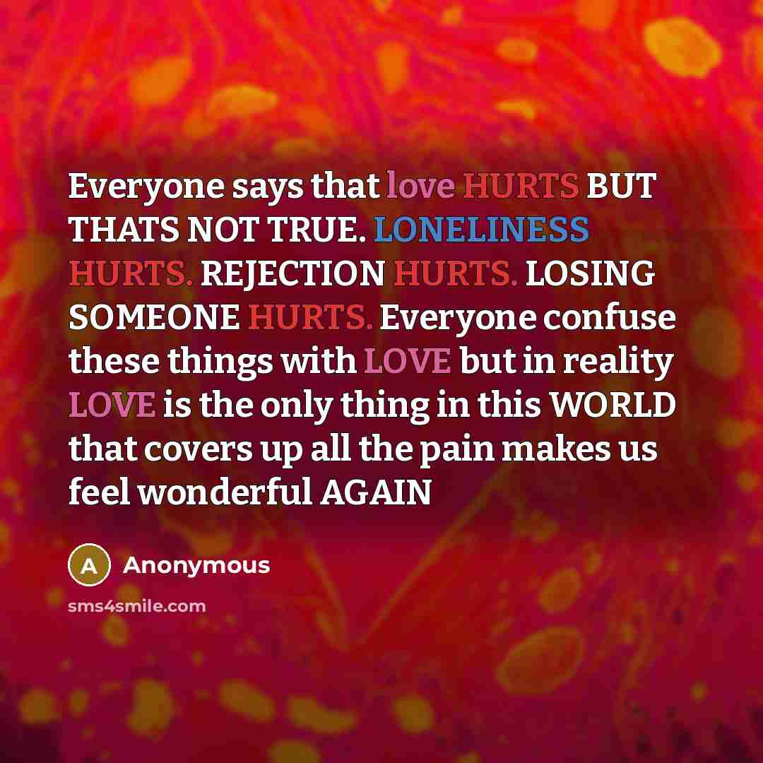 “Everyone says that love HURTS BUT THATS NOT TRUE. LONELINESS HURTS. REJECTION HURTS. LOSING SOMEONE HURTS. Everyone confuse these things with LOVE but in reality LOVE is the only thing in this WORLD that covers up all the pain makes us feel wonderful AGAIN” quote by Anonymous