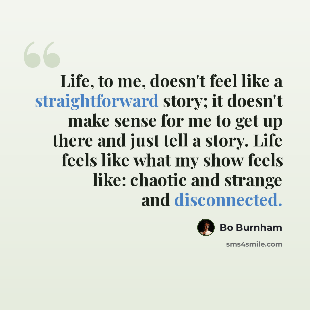 “Life, to me, doesn't feel like a straightforward story; it doesn't make sense for me to get up there and just tell a story. Life feels like what my show feels like: chaotic and strange and disconnected.” quote by Bo Burnham