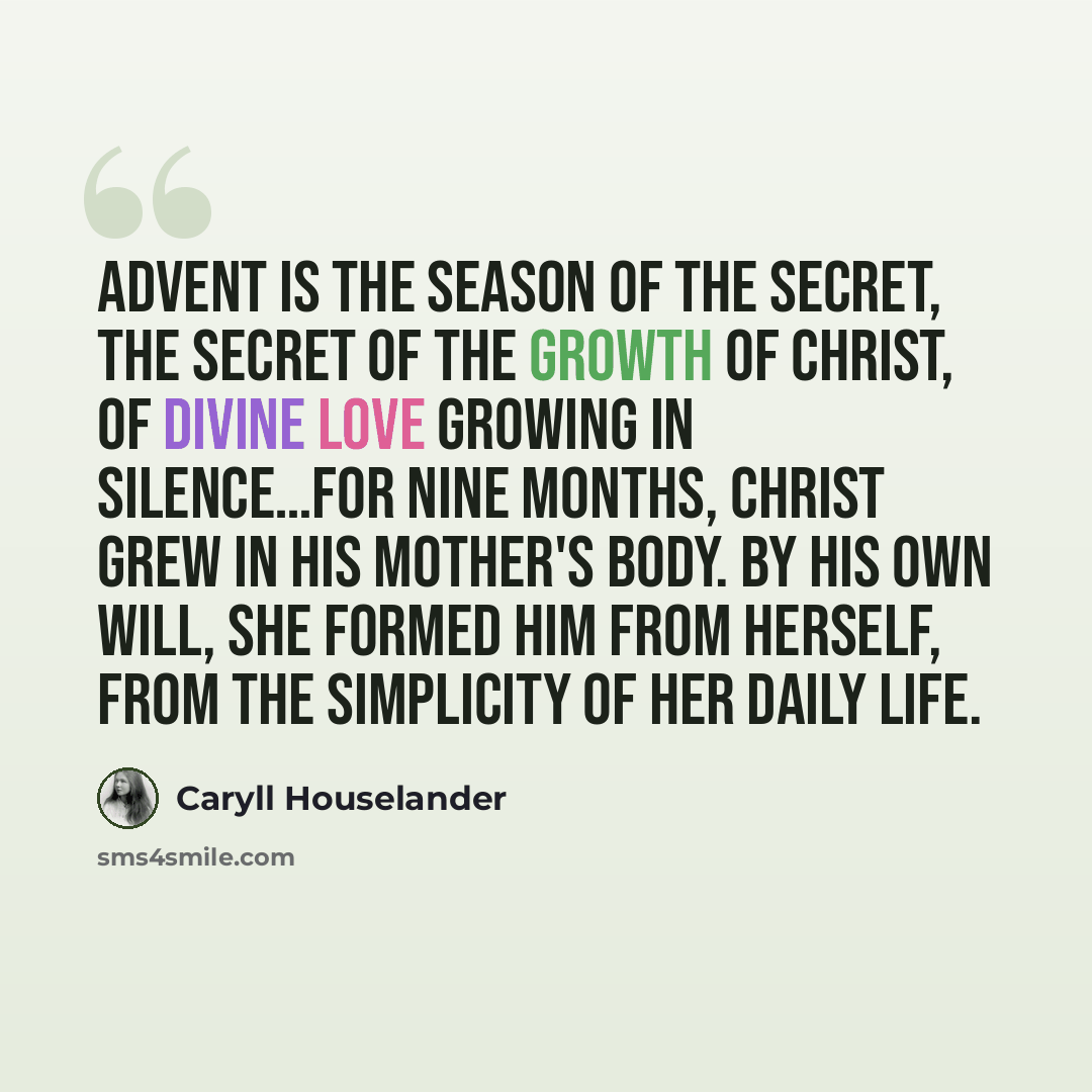 “Advent is the season of the secret, the secret of the growth of Christ, of divine love growing in silence…For nine months, Christ grew in his mother's body. By his own will, she formed him from herself, from the simplicity of her daily life.” quote by Caryll Houselander