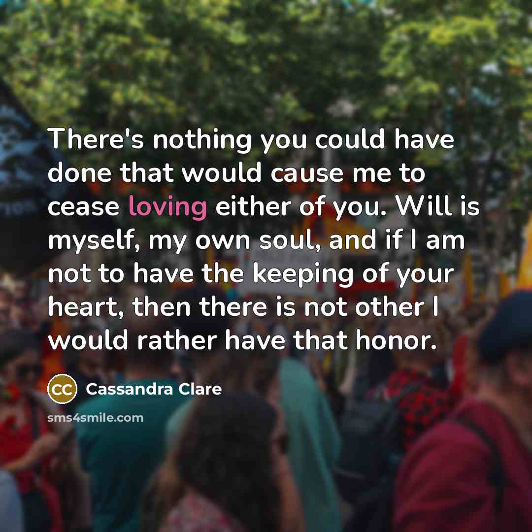 “There's nothing you could have done that would cause me to cease loving either of you. Will is myself, my own soul, and if I am not to have the keeping of your heart, then there is not other I would rather have that honor.” quote by Cassandra Clare