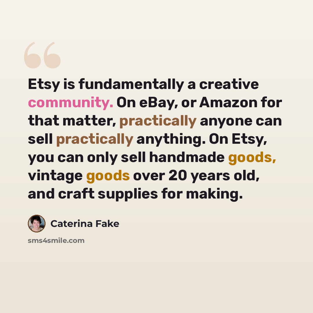 “Etsy is fundamentally a creative community. On eBay, or Amazon for that matter, practically anyone can sell practically anything. On Etsy, you can only sell handmade goods, vintage goods over 20 years old, and craft supplies for making.” quote by Caterina Fake