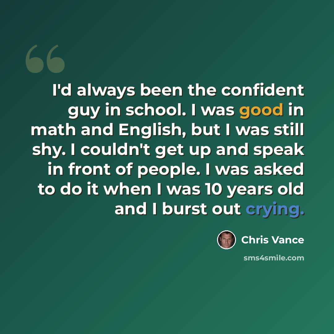 “I'd always been the confident guy in school. I was good in math and English, but I was still shy. I couldn't get up and speak in front of people. I was asked to do it when I was 10 years old and I burst out crying.” quote by Chris Vance