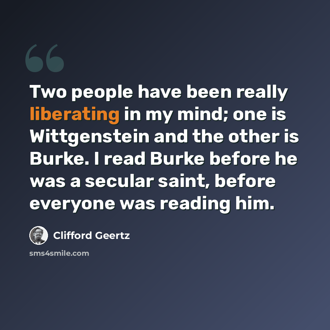 “Two people have been really liberating in my mind; one is Wittgenstein and the other is Burke. I read Burke before he was a secular saint, before everyone was reading him.” quote by Clifford Geertz
