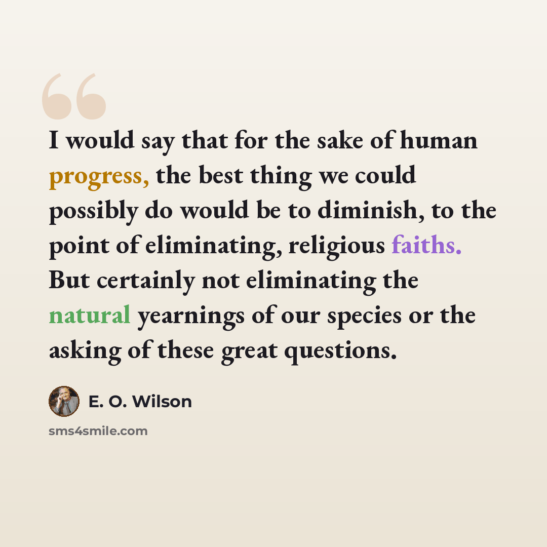“I would say that for the sake of human progress, the best thing we could possibly do would be to diminish, to the point of eliminating, religious faiths. But certainly not eliminating the natural yearnings of our species or the asking of these great questions.” quote by E. O. Wilson