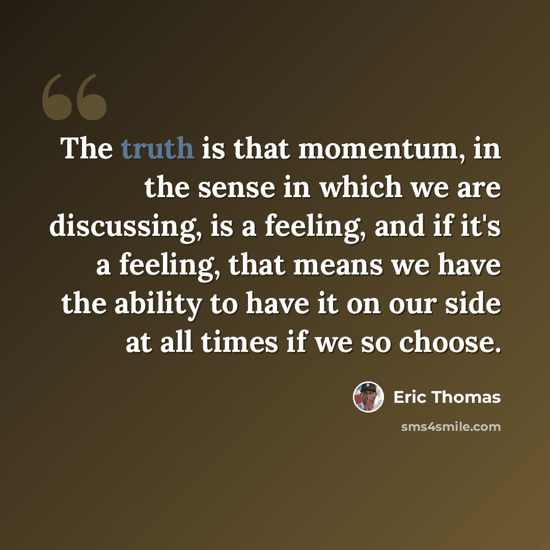 “The truth is that momentum, in the sense in which we are discussing, is a feeling, and if it's a feeling, that means we have the ability to have it on our side at all times if we so choose.” quote by Eric Thomas