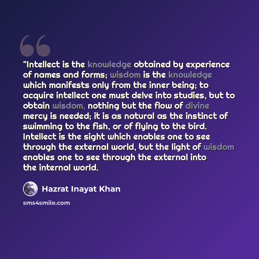 “"Intellect is the knowledge obtained by experience of names and forms; wisdom is the knowledge which manifests only from the inner being; to acquire intellect one must delve into studies, but to obtain wisdom, nothing but the flow of divine mercy is needed; it is as natural as the instinct of…” quote by Hazrat Inayat Khan