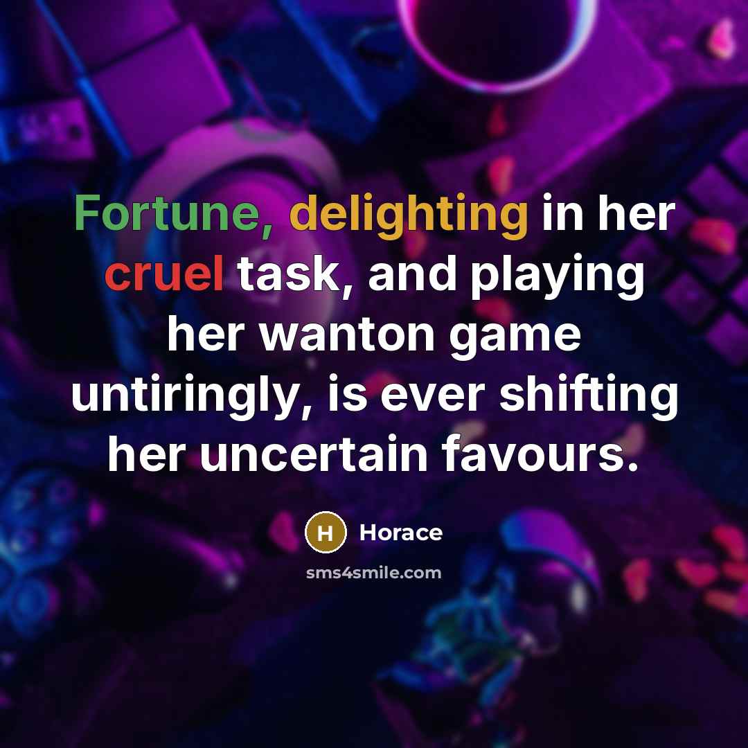 “Fortune, delighting in her cruel task, and playing her wanton game untiringly, is ever shifting her uncertain favours.” quote by Horace