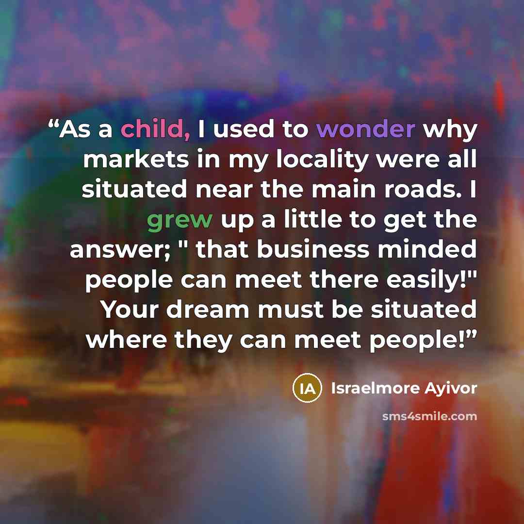 “As a child, I used to wonder why markets in my locality were all situated near the main roads. I grew up a little to get the answer; " that business minded people can meet there easily!" Your dream must be situated where they can meet people!” quote by Israelmore Ayivor