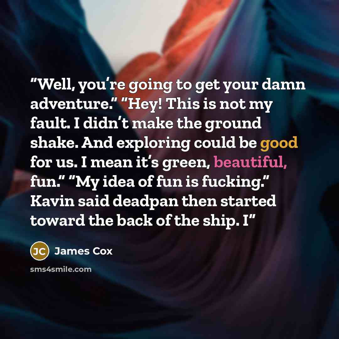 “Well, you’re going to get your damn adventure.” “Hey! This is not my fault. I didn’t make the ground shake. And exploring could be good for us. I mean it’s green, beautiful, fun.” “My idea of fun is fucking.” Kavin said deadpan then started toward the back of the ship. I” quote by James Cox