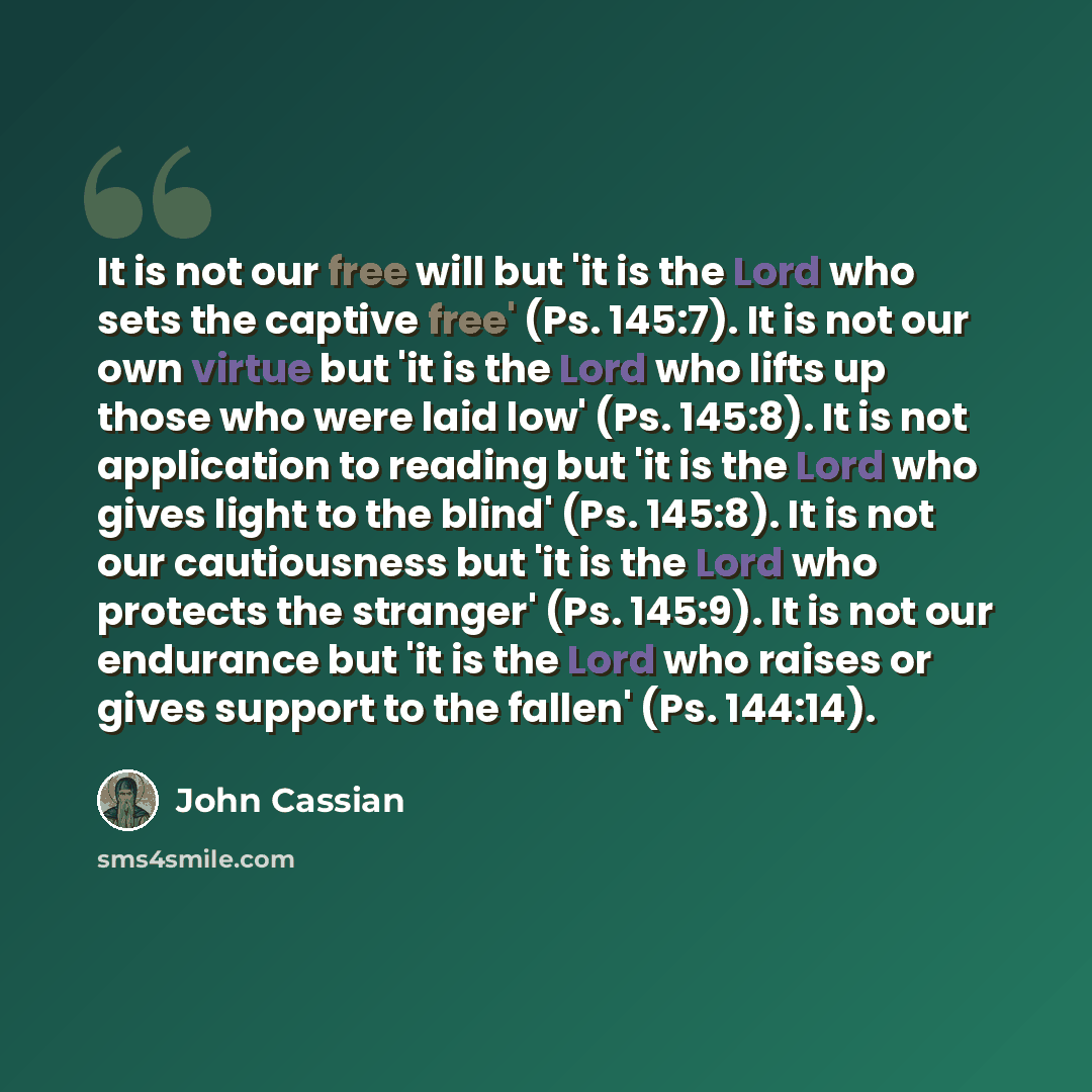 “It is not our free will but 'it is the Lord who sets the captive free' (Ps. 145:7). It is not our own virtue but 'it is the Lord who lifts up those who were laid low' (Ps. 145:8). It is not application to reading but 'it is the Lord who gives light to the blind' (Ps. 145:8). It is not our…” quote by John Cassian