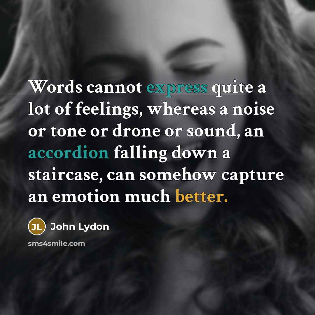 “Words cannot express quite a lot of feelings, whereas a noise or tone or drone or sound, an accordion falling down a staircase, can somehow capture an emotion much better.” quote by John Lydon