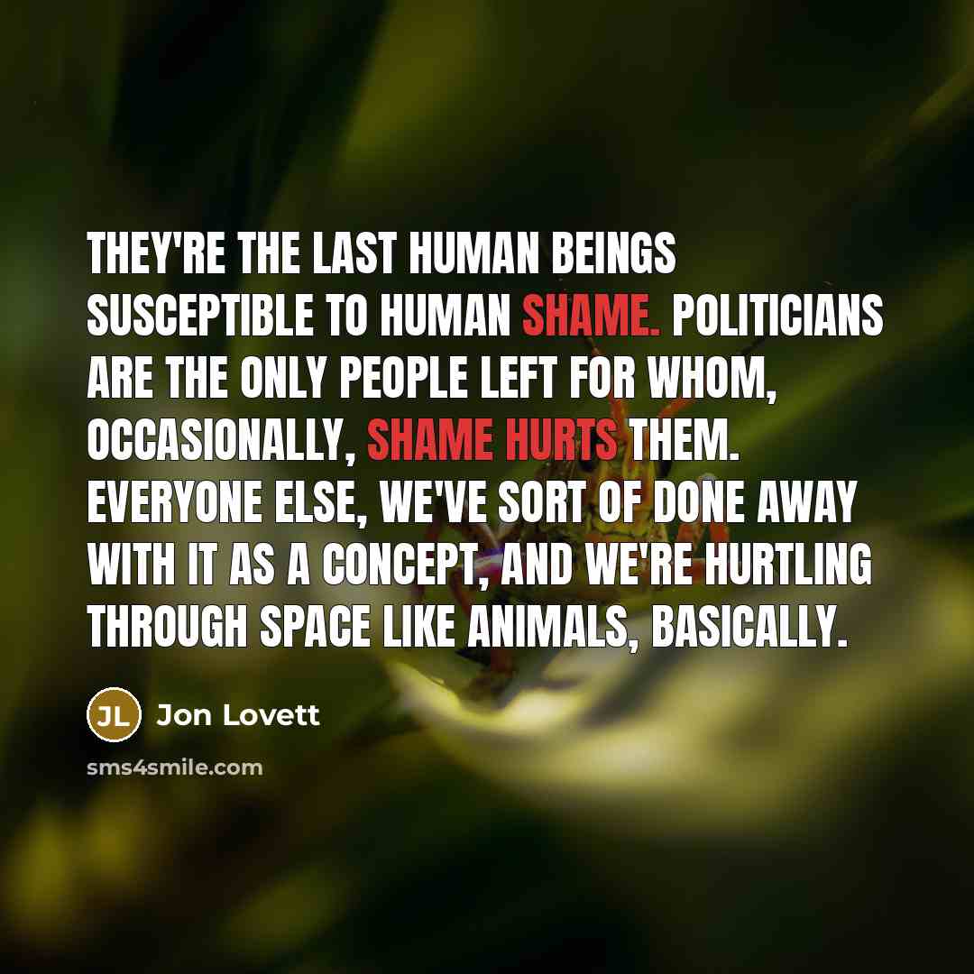 “They're the last human beings susceptible to human shame. Politicians are the only people left for whom, occasionally, shame hurts them. Everyone else, we've sort of done away with it as a concept, and we're hurtling through space like animals, basically.” quote by Jon Lovett