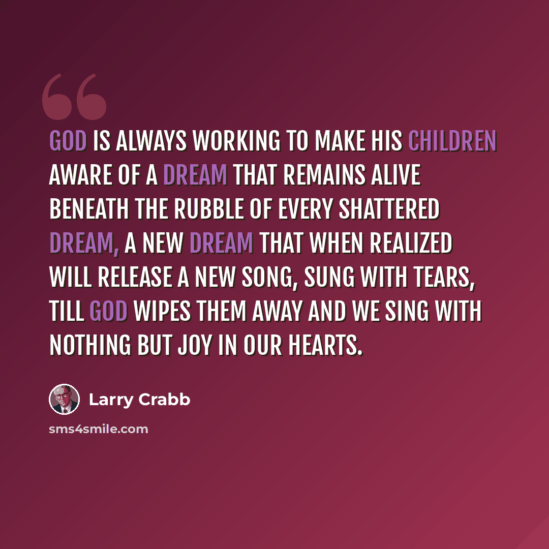 “God is always working to make His children aware of a dream that remains alive beneath the rubble of every shattered dream, a new dream that when realized will release a new song, sung with tears, till God wipes them away and we sing with nothing but joy in our hearts.” quote by Larry Crabb
