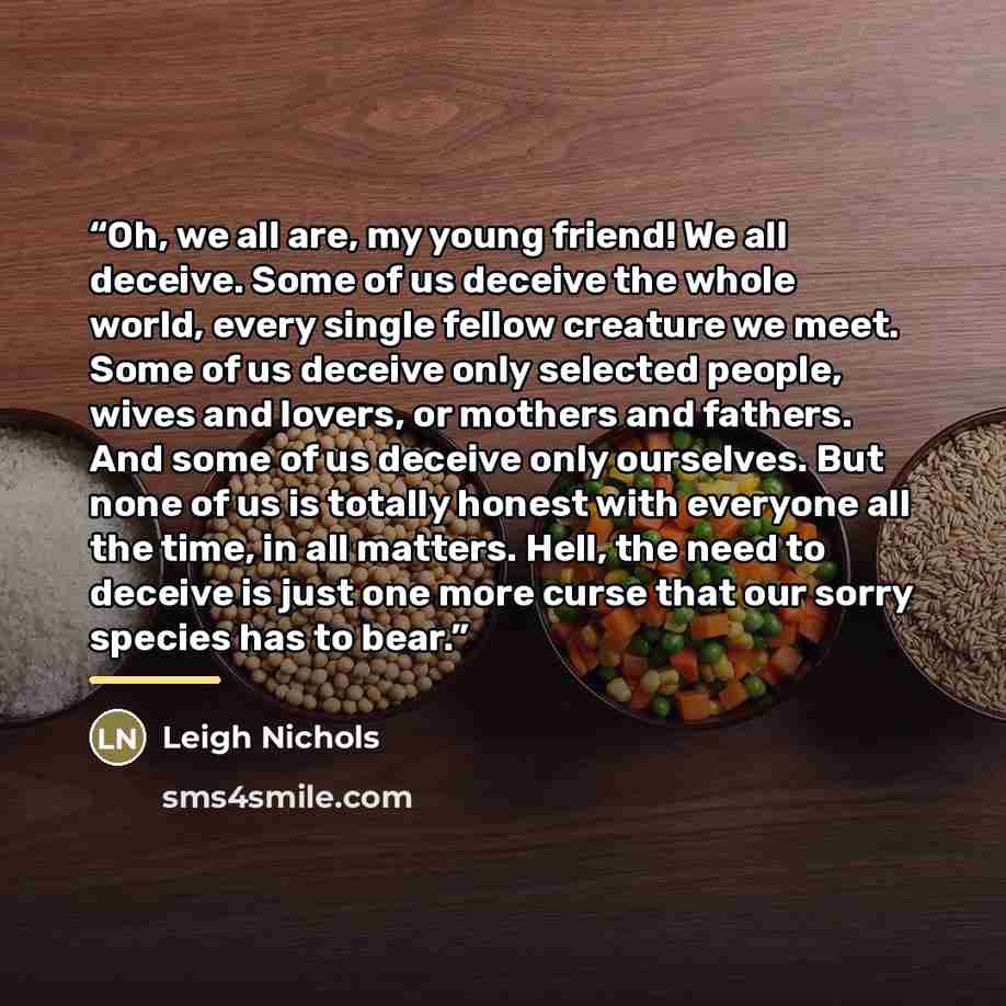 “Oh, we all are, my young friend! We all deceive. Some of us deceive the whole world, every single fellow creature we meet. Some of us deceive only selected people, wives and lovers, or mothers and fathers. And some of us deceive only ourselves. But none of us is totally honest with everyone all…” quote by Leigh Nichols