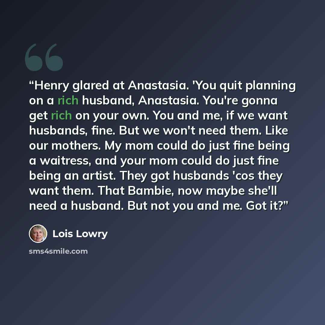 “Henry glared at Anastasia. 'You quit planning on a rich husband, Anastasia. You're gonna get rich on your own. You and me, if we want husbands, fine. But we won't need them. Like our mothers. My mom could do just fine being a waitress, and your mom could do just fine being an artist. They got…” quote by Lois Lowry