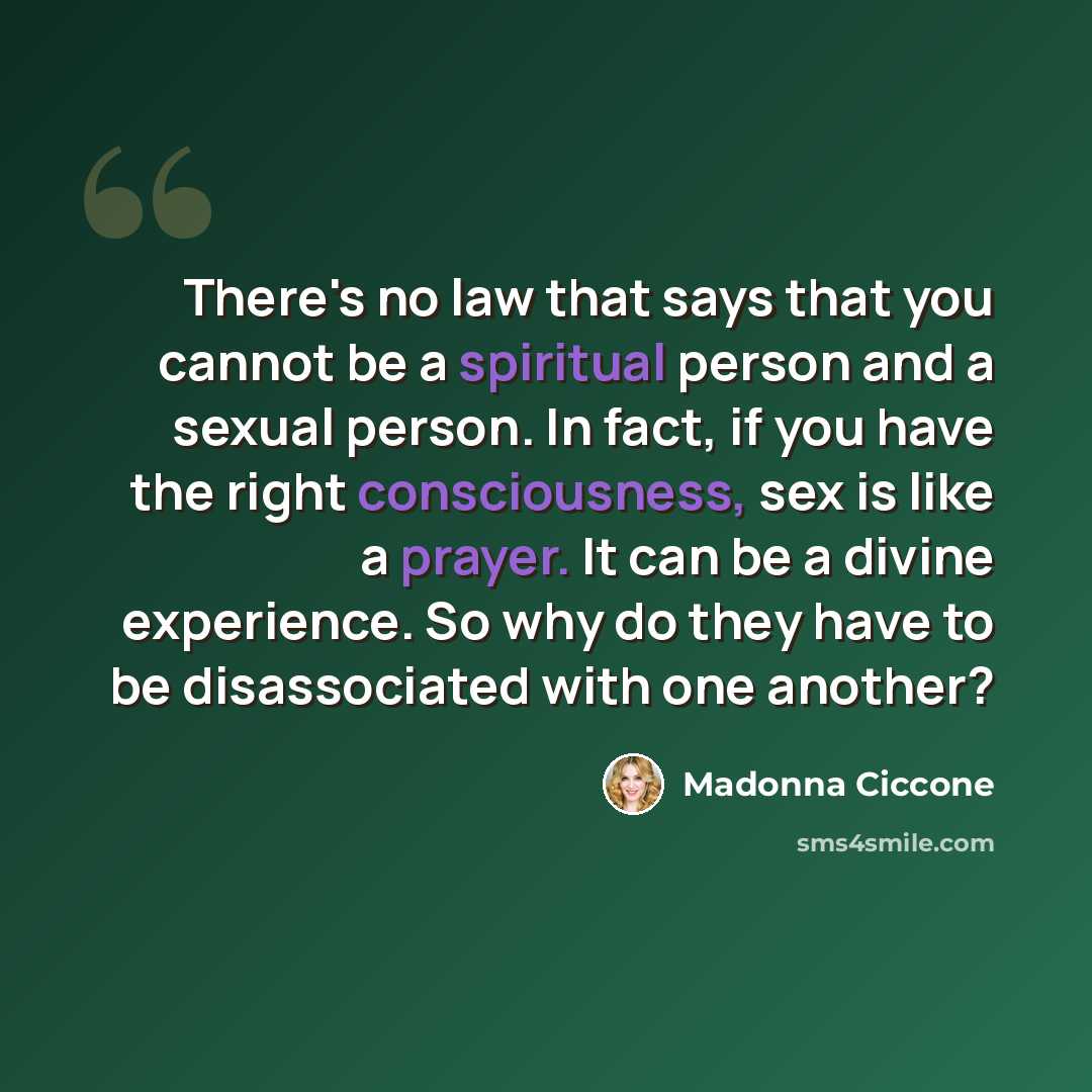 “There's no law that says that you cannot be a spiritual person and a sexual person. In fact, if you have the right consciousness, sex is like a prayer. It can be a divine experience. So why do they have to be disassociated with one another?” quote by Madonna Ciccone