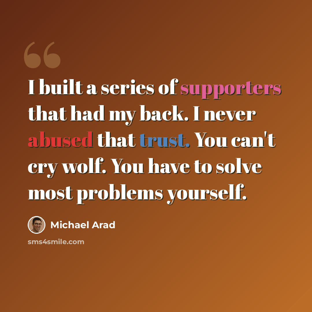 “I built a series of supporters that had my back. I never abused that trust. You can't cry wolf. You have to solve most problems yourself.” quote by Michael Arad