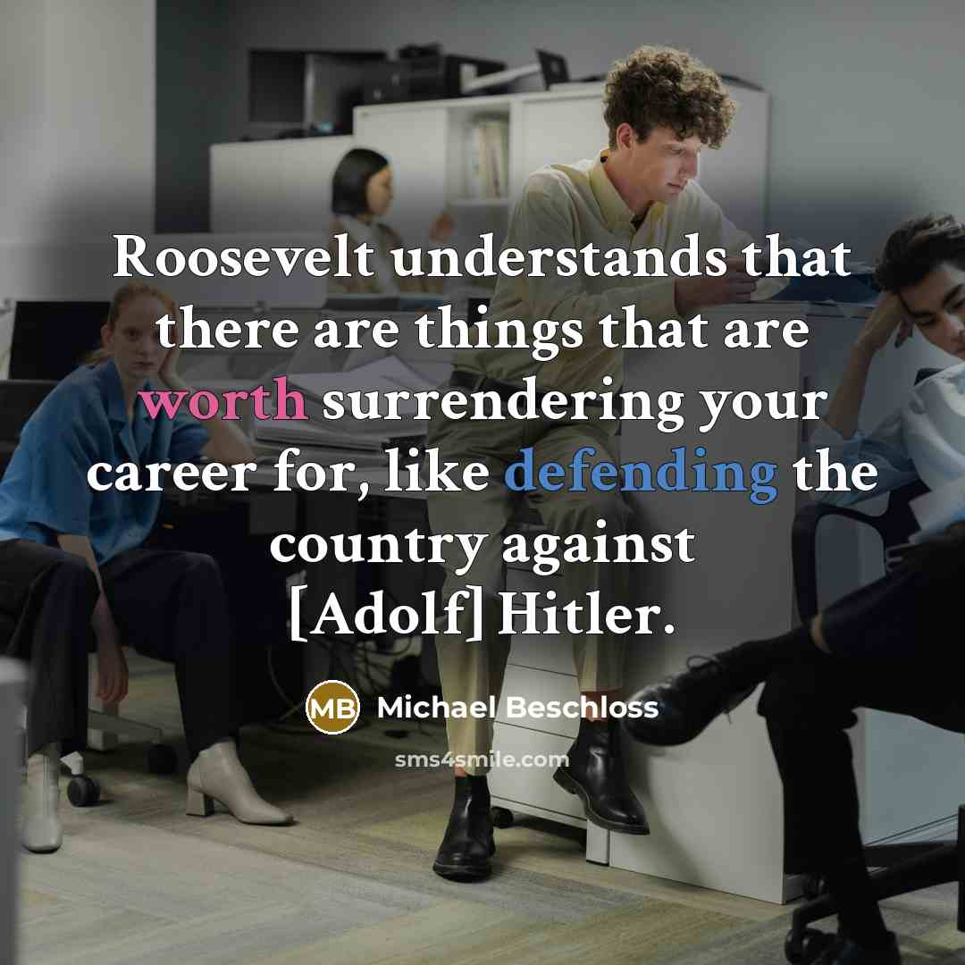 “Roosevelt understands that there are things that are worth surrendering your career for, like defending the country against [Adolf] Hitler.” quote by Michael Beschloss