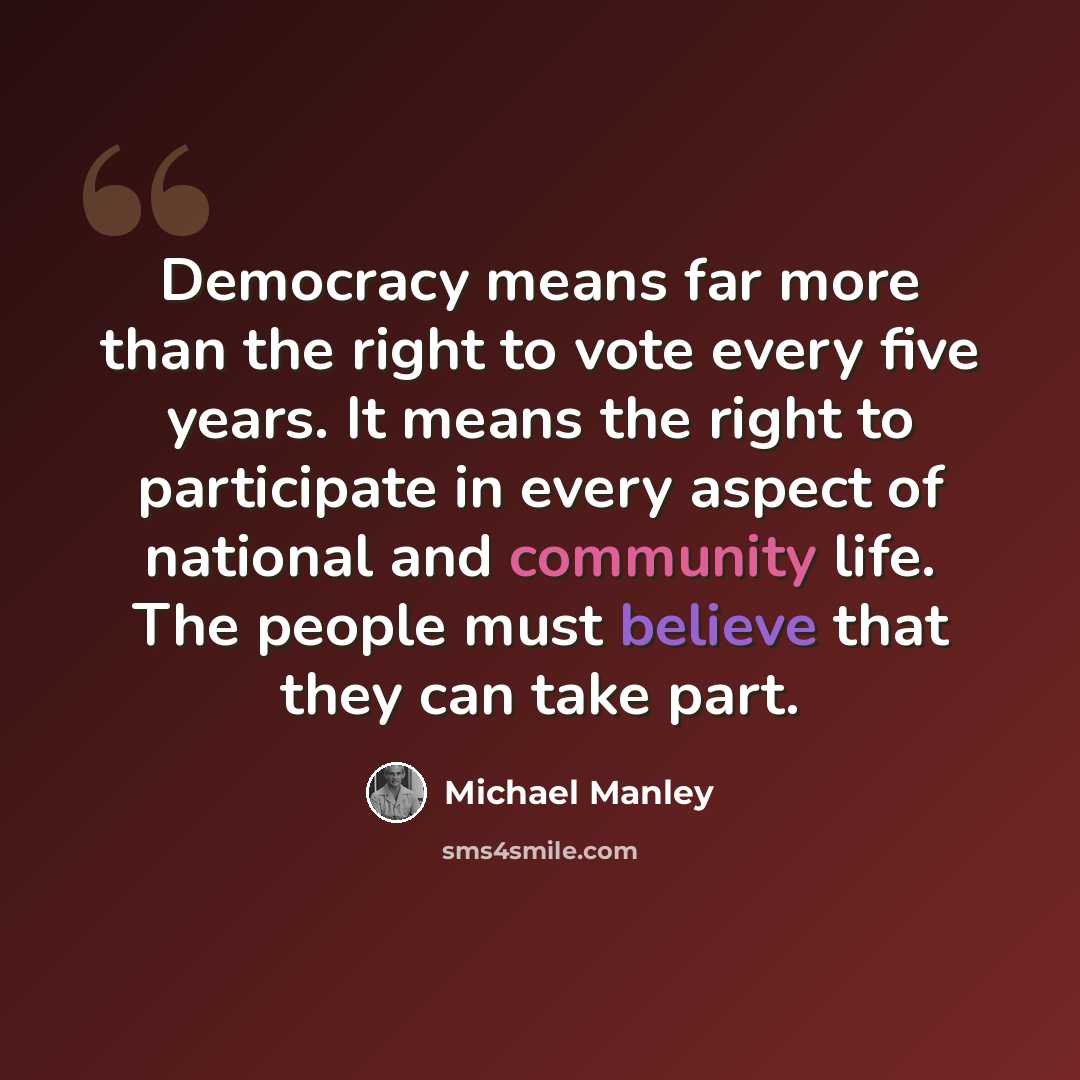 “Democracy means far more than the right to vote every five years. It means the right to participate in every aspect of national and community life. The people must believe that they can take part.” quote by Michael Manley