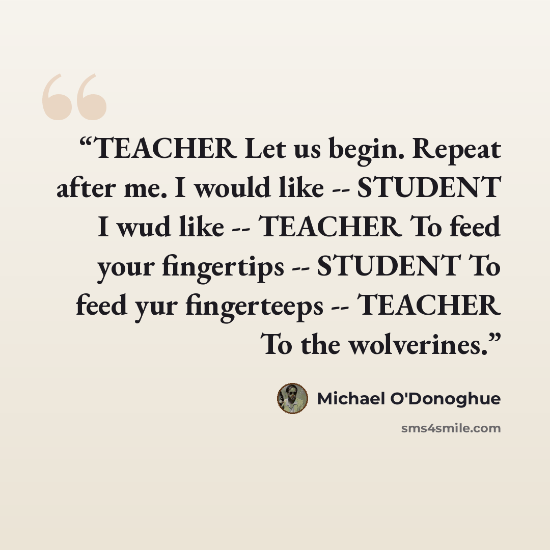 “TEACHER Let us begin. Repeat after me. I would like -- STUDENT I wud like -- TEACHER To feed your fingertips -- STUDENT To feed yur fingerteeps -- TEACHER To the wolverines.” quote by Michael O'Donoghue