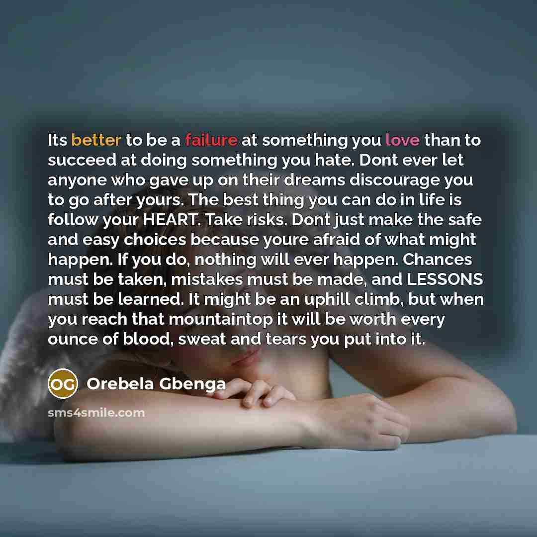 “Its better to be a failure at something you love than to succeed at doing something you hate. Dont ever let anyone who gave up on their dreams discourage you to go after yours. The best thing you can do in life is follow your HEART. Take risks. Dont just make the safe and easy choices because…” quote by Orebela Gbenga