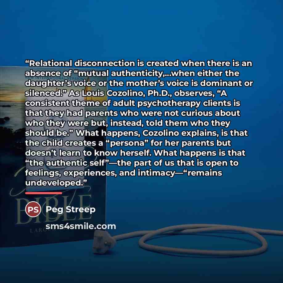 “Relational disconnection is created when there is an absence of “mutual authenticity,…when either the daughter’s voice or the mother’s voice is dominant or silenced.” As Louis Cozolino, Ph.D., observes, “A consistent theme of adult psychotherapy clients is that they had parents who were not…” quote by Peg Streep