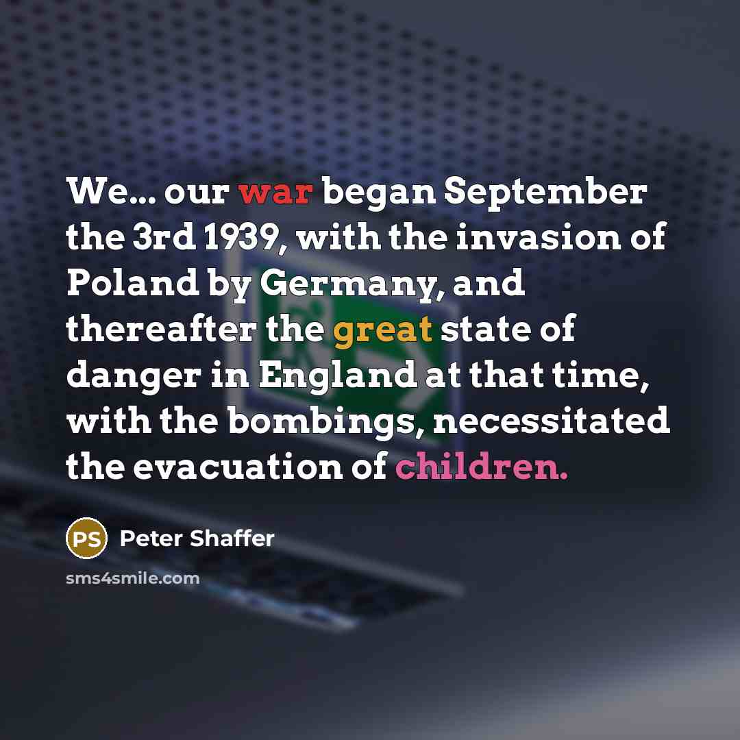 “We... our war began September the 3rd 1939, with the invasion of Poland by Germany, and thereafter the great state of danger in England at that time, with the bombings, necessitated the evacuation of children.” quote by Peter Shaffer