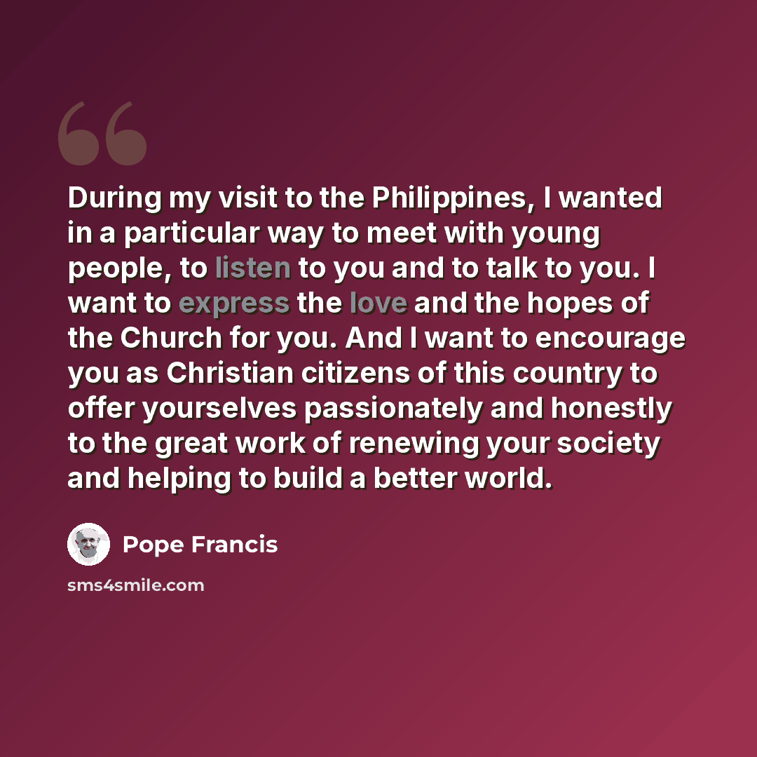 “During my visit to the Philippines, I wanted in a particular way to meet with young people, to listen to you and to talk to you. I want to express the love and the hopes of the Church for you. And I want to encourage you as Christian citizens of this country to offer yourselves passionately and…” quote by Pope Francis