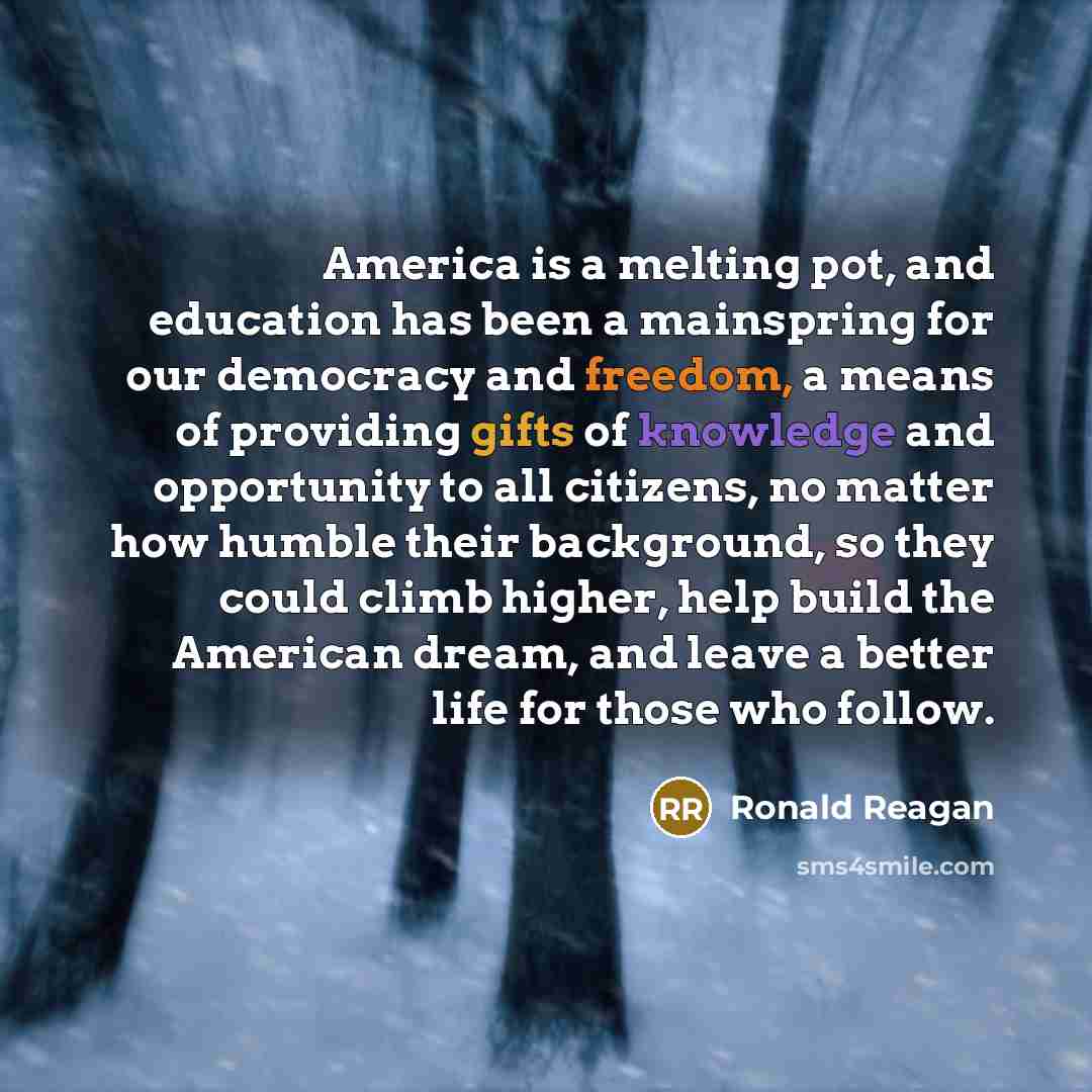 “America is a melting pot, and education has been a mainspring for our democracy and freedom, a means of providing gifts of knowledge and opportunity to all citizens, no matter how humble their background, so they could climb higher, help build the American dream, and leave a better life for those…” quote by Ronald Reagan