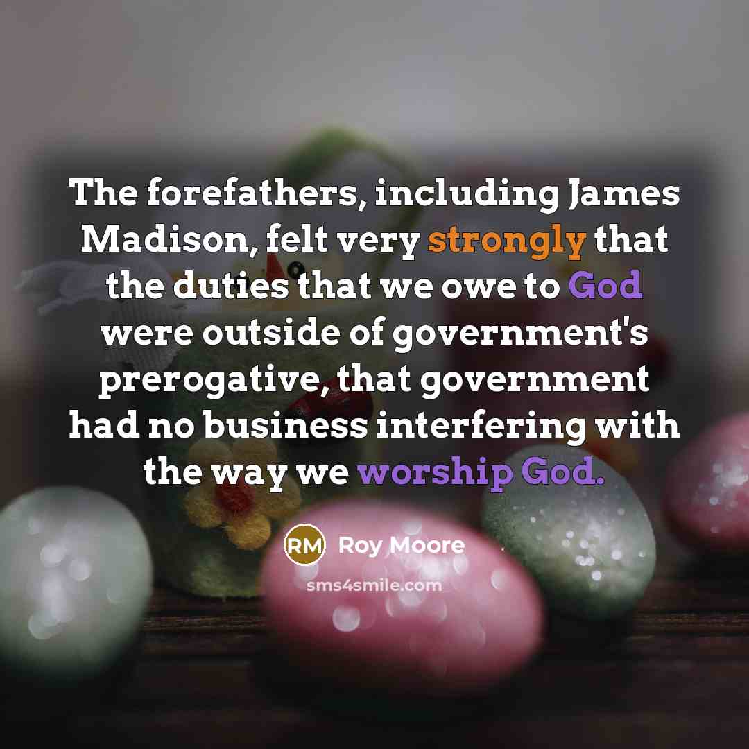 “The forefathers, including James Madison, felt very strongly that the duties that we owe to God were outside of government's prerogative, that government had no business interfering with the way we worship God.” quote by Roy Moore