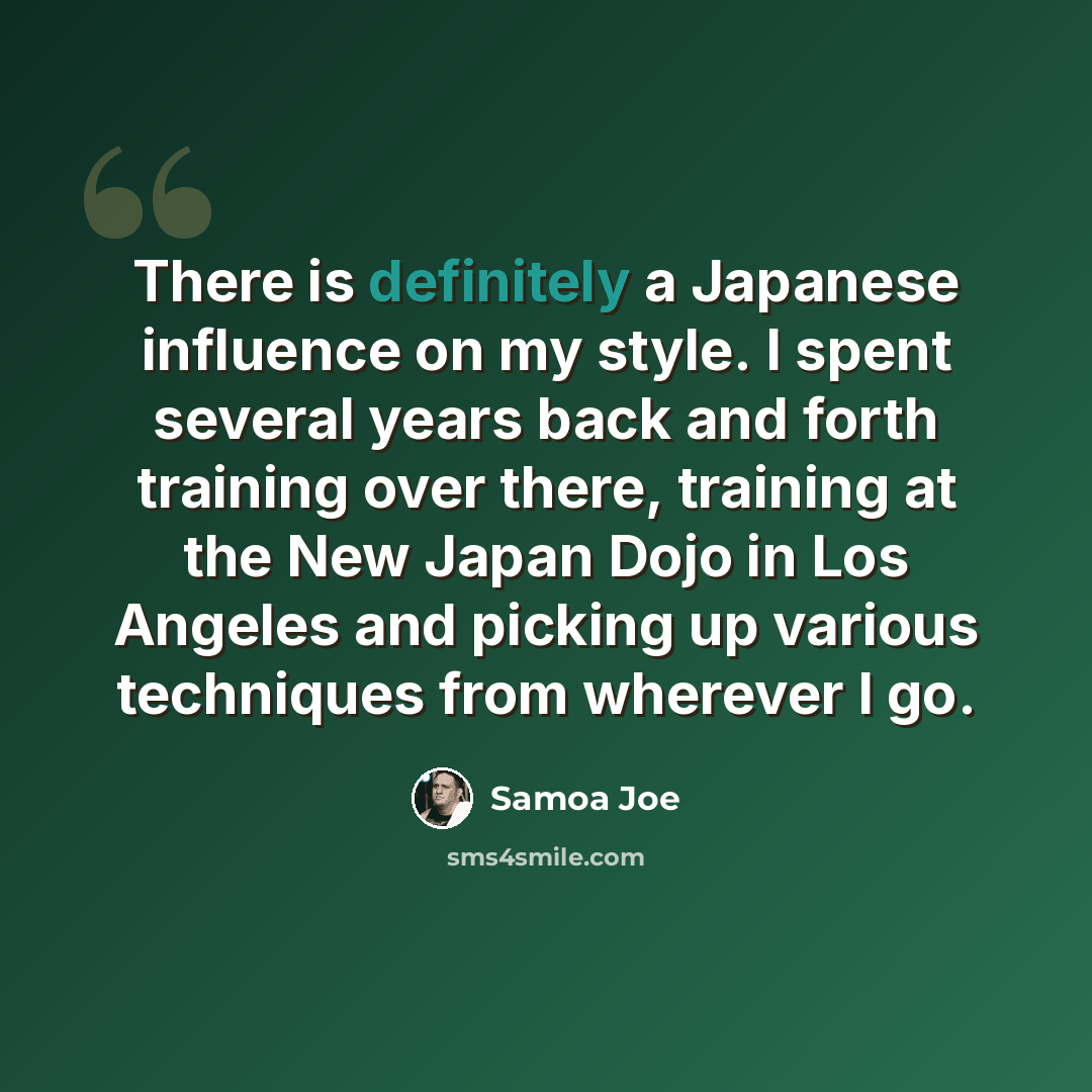 “There is definitely a Japanese influence on my style. I spent several years back and forth training over there, training at the New Japan Dojo in Los Angeles and picking up various techniques from wherever I go.” quote by Samoa Joe