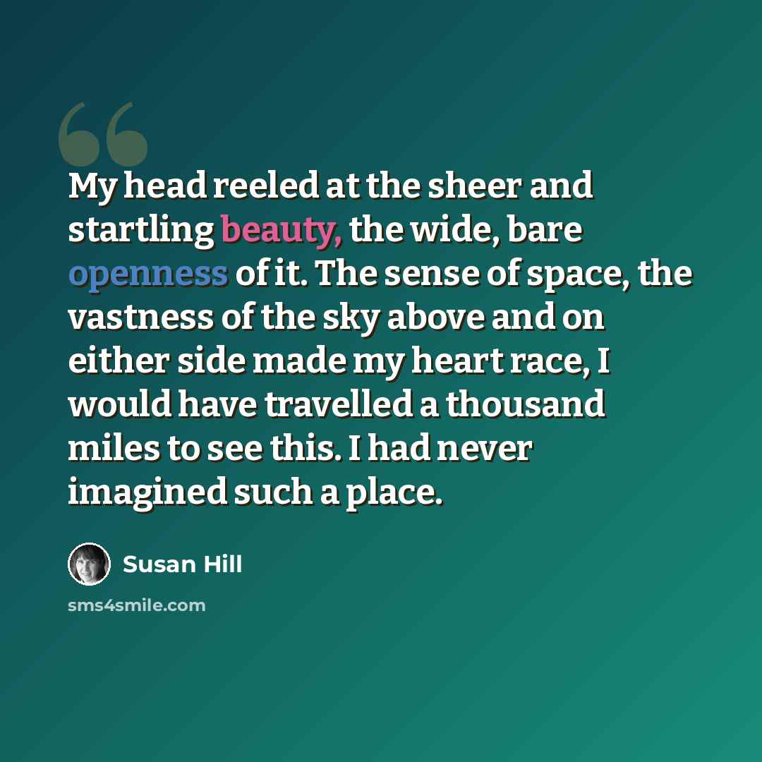 “My head reeled at the sheer and startling beauty, the wide, bare openness of it. The sense of space, the vastness of the sky above and on either side made my heart race, I would have travelled a thousand miles to see this. I had never imagined such a place.” quote by Susan Hill