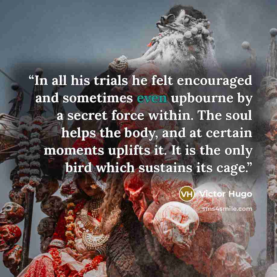 “In all his trials he felt encouraged and sometimes even upbourne by a secret force within. The soul helps the body, and at certain moments uplifts it. It is the only bird which sustains its cage.” quote by Victor Hugo