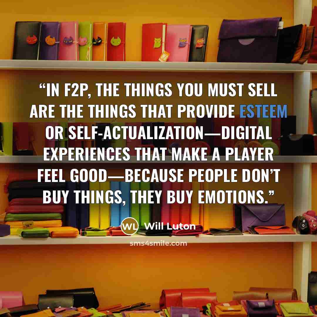 “in F2P, the things you must sell are the things that provide esteem or self-actualization—digital experiences that make a player feel good—because people don’t buy things, they buy emotions.” quote by Will Luton