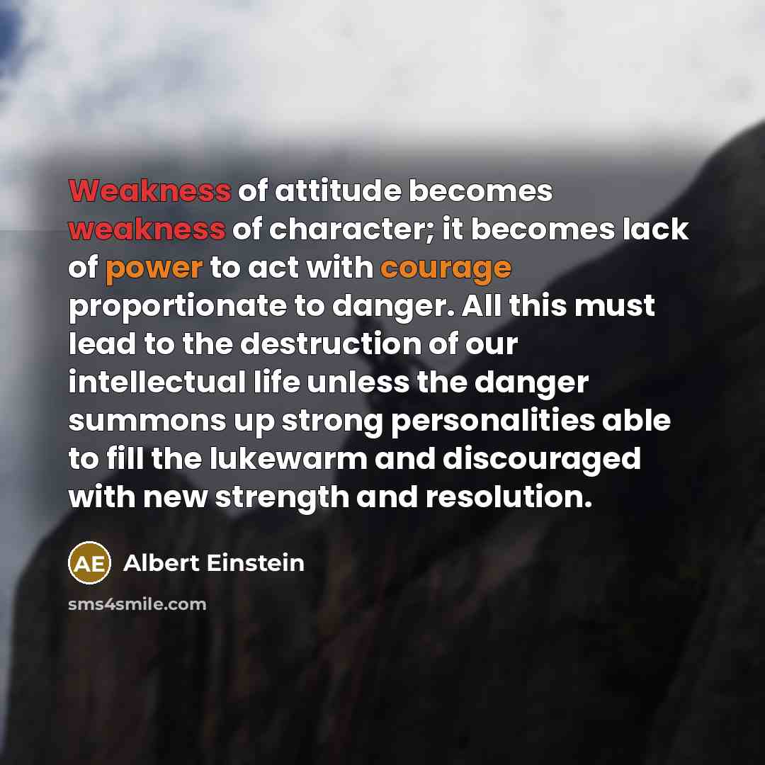 “Weakness of attitude becomes weakness of character; it becomes lack of power to act with courage proportionate to danger. All this must lead to the destruction of our intellectual life unless the danger summons up strong personalities able to fill the lukewarm and discouraged with new strength and…” quote by Albert Einstein