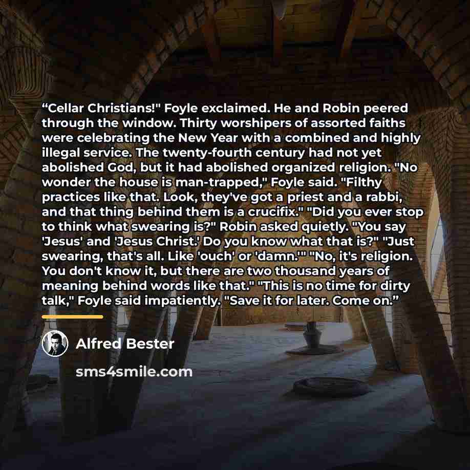 “Cellar Christians!" Foyle exclaimed. He and Robin peered through the window. Thirty worshipers of assorted faiths were celebrating the New Year with a combined and highly illegal service. The twenty-fourth century had not yet abolished God, but it had abolished organized religion. "No wonder the…” quote by Alfred Bester