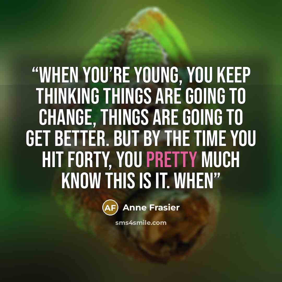 “When you’re young, you keep thinking things are going to change, things are going to get better. But by the time you hit forty, you pretty much know this is it. When” quote by Anne Frasier