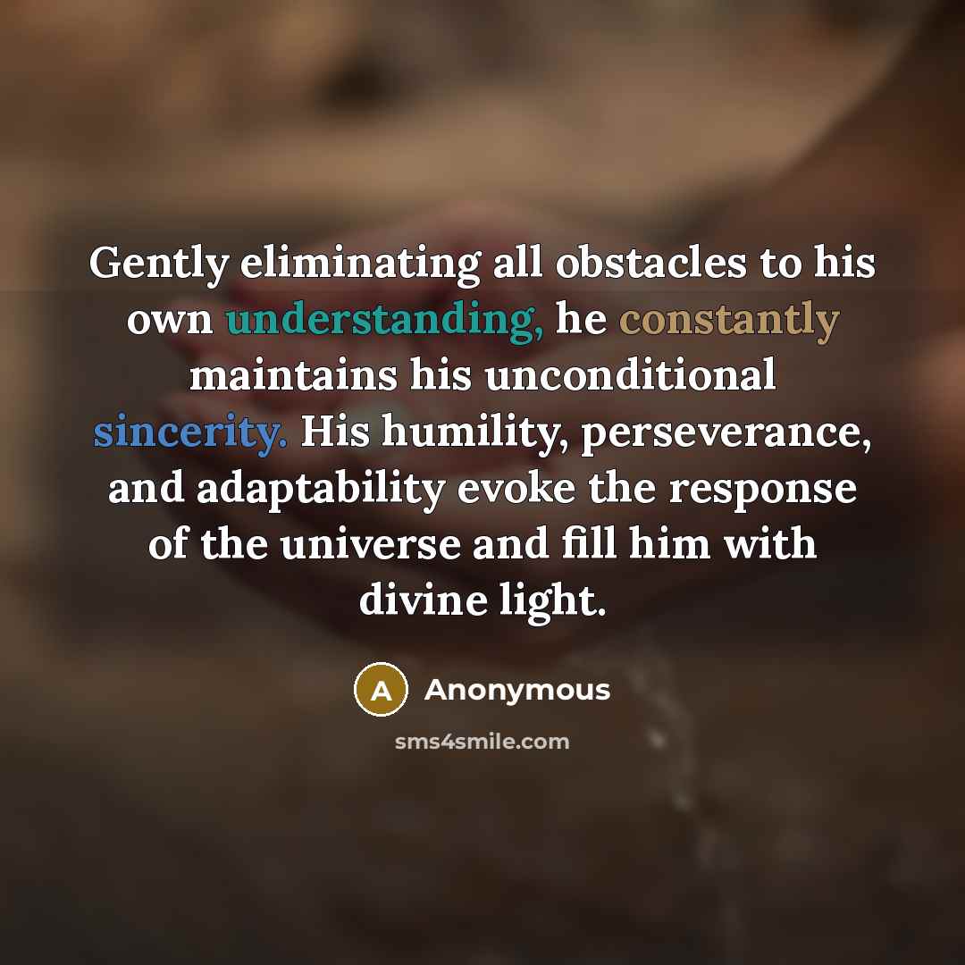 “Gently eliminating all obstacles to his own understanding, he constantly maintains his unconditional sincerity. His humility, perseverance, and adaptability evoke the response of the universe and fill him with divine light.” quote by Anonymous