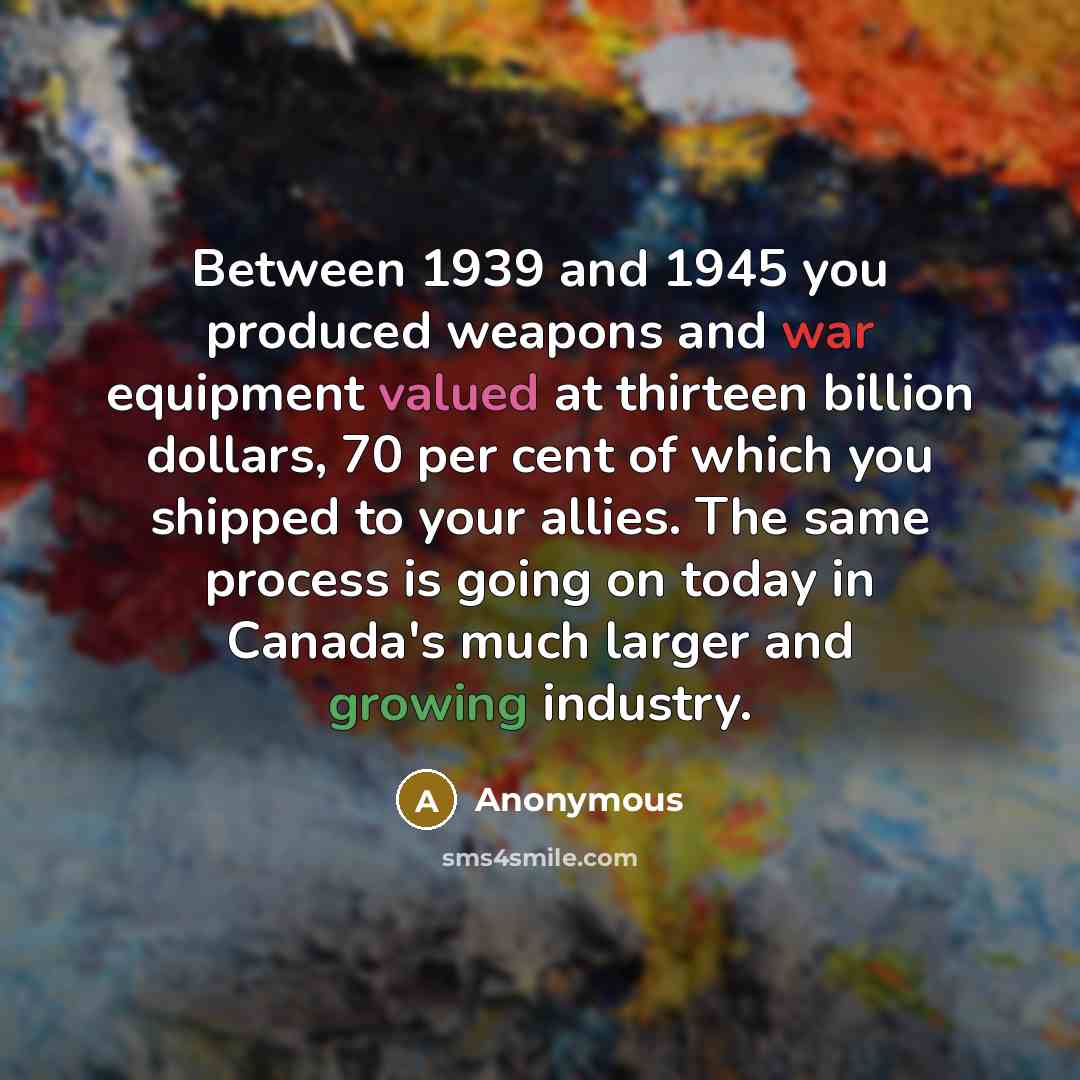 “Between 1939 and 1945 you produced weapons and war equipment valued at thirteen billion dollars, 70 per cent of which you shipped to your allies. The same process is going on today in Canada's much larger and growing industry.” quote by Anonymous