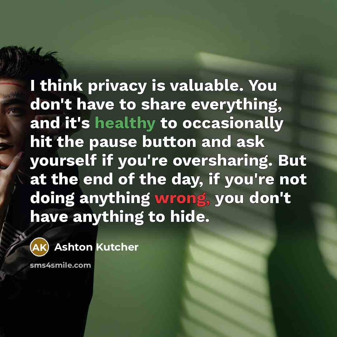 “I think privacy is valuable. You don't have to share everything, and it's healthy to occasionally hit the pause button and ask yourself if you're oversharing. But at the end of the day, if you're not doing anything wrong, you don't have anything to hide.” quote by Ashton Kutcher