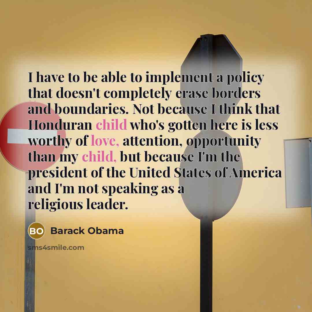 “I have to be able to implement a policy that doesn't completely erase borders and boundaries. Not because I think that Honduran child who's gotten here is less worthy of love, attention, opportunity than my child, but because I'm the president of the United States of America and I'm not speaking…” quote by Barack Obama