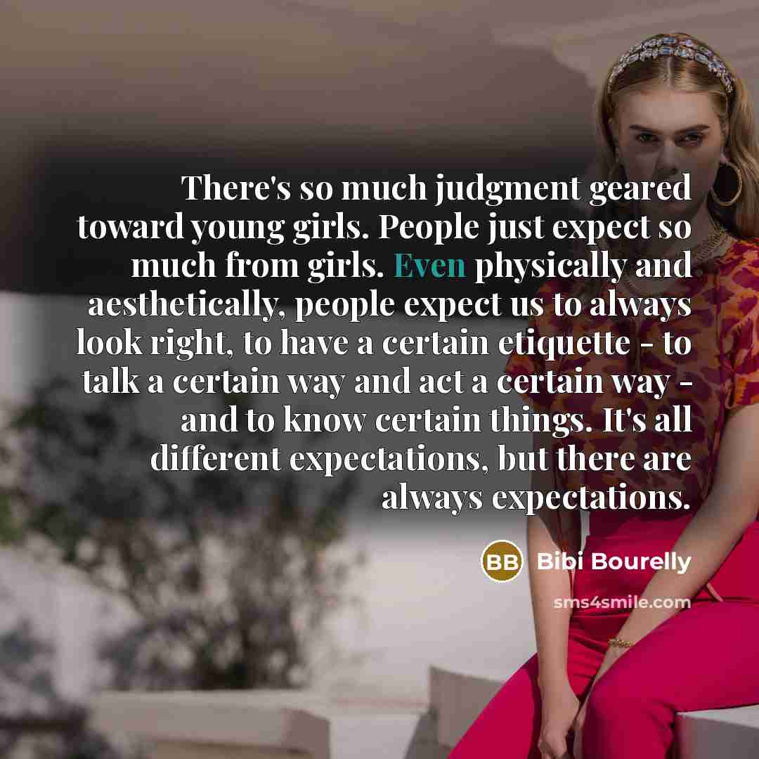 “There's so much judgment geared toward young girls. People just expect so much from girls. Even physically and aesthetically, people expect us to always look right, to have a certain etiquette - to talk a certain way and act a certain way - and to know certain things. It's all different…” quote by Bibi Bourelly
