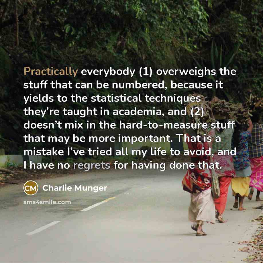 “Practically everybody (1) overweighs the stuff that can be numbered, because it yields to the statistical techniques they’re taught in academia, and (2) doesn’t mix in the hard-to-measure stuff that may be more important. That is a mistake I’ve tried all my life to avoid, and I have no regrets for…” quote by Charlie Munger