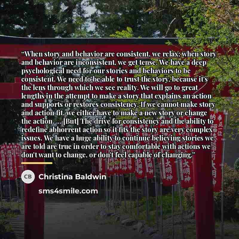 “When story and behavior are consistent, we relax; when story and behavior are inconsistent, we get tense. We have a deep psychological need for our stories and behaviors to be consistent. We need to be able to trust the story, because it's the lens through which we see reality. We will go to great…” quote by Christina Baldwin