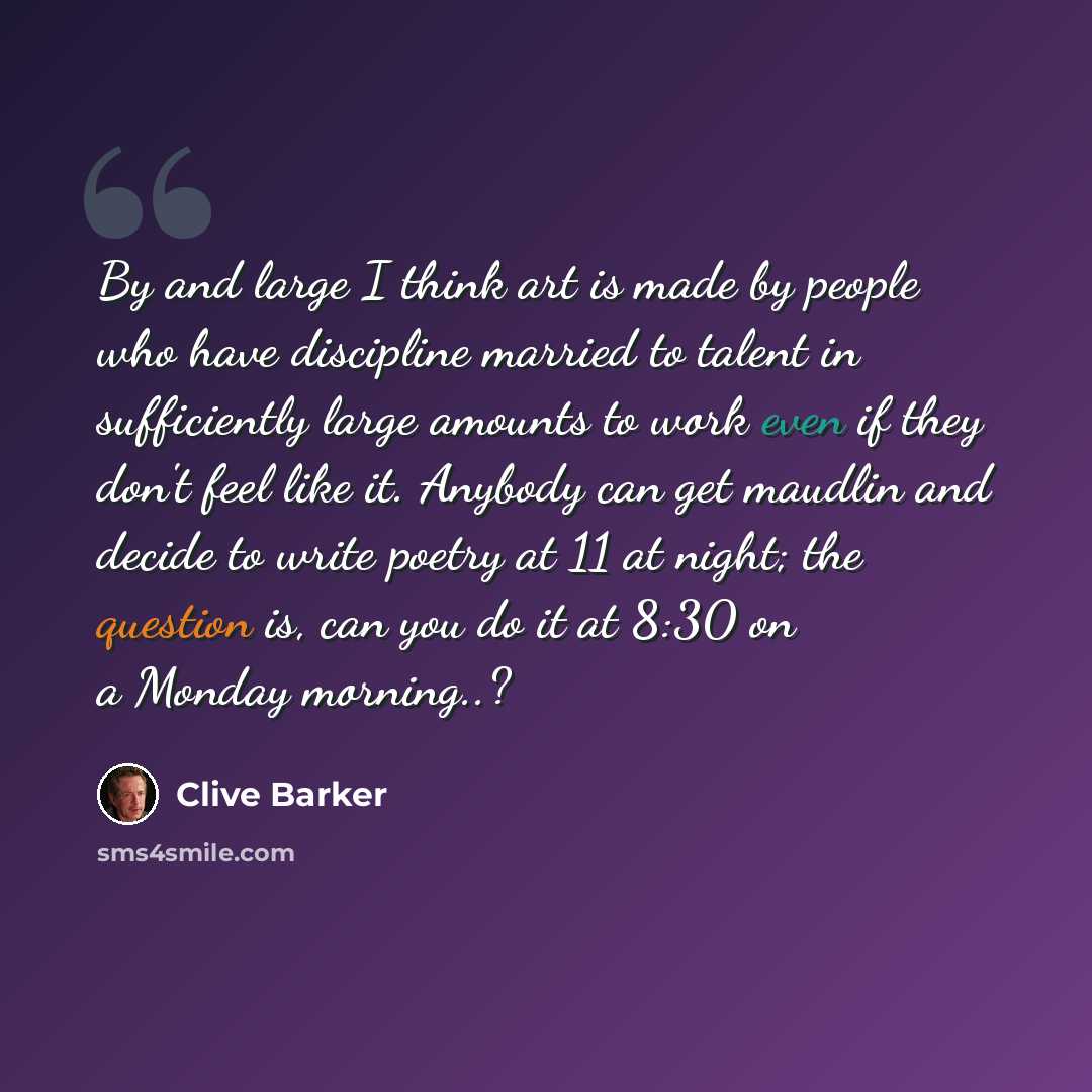 “By and large I think art is made by people who have discipline married to talent in sufficiently large amounts to work even if they don't feel like it. Anybody can get maudlin and decide to write poetry at 11 at night; the question is, can you do it at 8:30 on a Monday morning..?” quote by Clive Barker