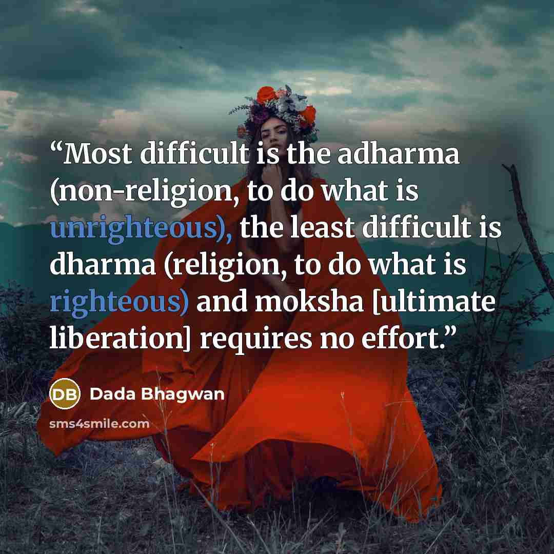 “Most difficult is the adharma (non-religion, to do what is unrighteous), the least difficult is dharma (religion, to do what is righteous) and moksha [ultimate liberation] requires no effort.” quote by Dada Bhagwan
