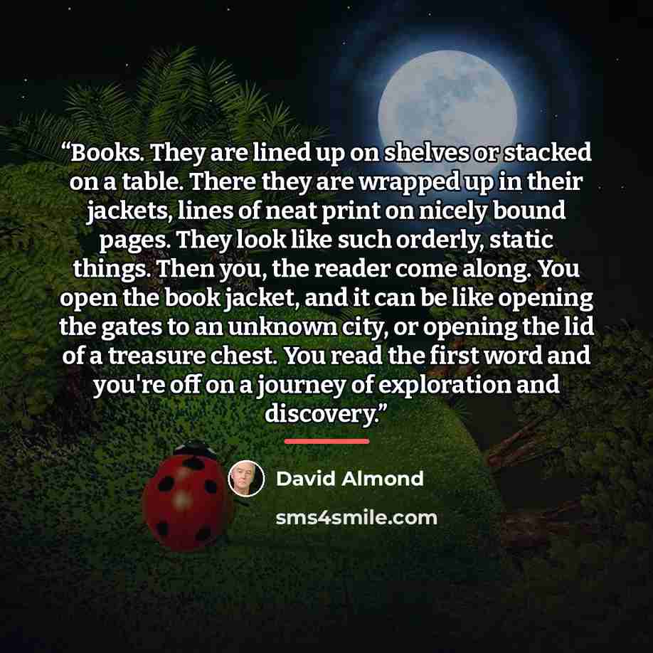 “Books. They are lined up on shelves or stacked on a table. There they are wrapped up in their jackets, lines of neat print on nicely bound pages. They look like such orderly, static things. Then you, the reader come along. You open the book jacket, and it can be like opening the gates to an…” quote by David Almond